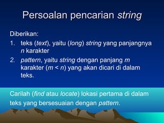 Persoalan pencarianPersoalan pencarian stringstring
Diberikan:
1. teks (text), yaitu (long) string yang panjangnya
n karakter
2. pattern, yaitu string dengan panjang m
karakter (m < n) yang akan dicari di dalam
teks.
Carilah (find atau locate) lokasi pertama di dalam
teks yang bersesuaian dengan pattern.
 