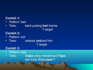 Contoh 1:
• Pattern: hari
• Teks: kami pulang hari kamis
⇑ target
Contoh 2:
• Pattern: not
• Teks: nobody noticed him
⇑ target
Contoh 3:
• Pattern: apa
• Teks: Siapa yang menjemput Papa
dari kota Balikpapan?
 