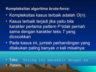 Kompleksitas algoritmaKompleksitas algoritma bbrrute-forceute-force::
• Kompleksitas kasus terbaik adalah O(n).
• Kasus terbaik terjadi jika yaitu bila
karakter pertama pattern P tidak pernah
sama dengan karakter teks T yang
dicocokkan
• Pada kasus ini, jumlah perbandingan yang
dilakukan paling banyak n kali misalnya:
• Teks: String ini berakhir dengan zz
• Pattern: zz
 