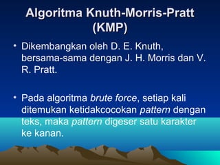 Algoritma Knuth-Morris-PrattAlgoritma Knuth-Morris-Pratt
(KMP)(KMP)
• Dikembangkan oleh D. E. Knuth,
bersama-sama dengan J. H. Morris dan V.
R. Pratt.
• Pada algoritma brute force, setiap kali
ditemukan ketidakcocokan pattern dengan
teks, maka pattern digeser satu karakter
ke kanan.
 