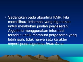 • Sedangkan pada algoritma KMP, kita
memelihara informasi yang digunakan
untuk melakukan jumlah pergeseran.
Algoritma menggunakan informasi
tersebut untuk membuat pergeseran yang
lebih jauh, tidak hanya satu karakter
seperti pada algoritma brute force.
 