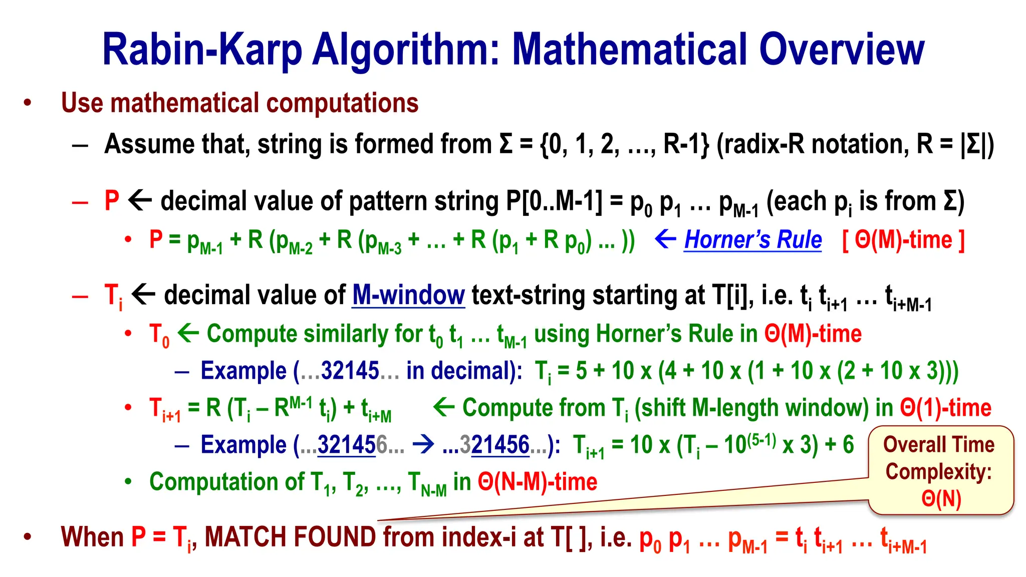 Rabin-Karp Algorithm: Mathematical Overview
• Use mathematical computations
– Assume that, string is formed from Σ = {0, 1, 2, …, R-1} (radix-R notation, R = |Σ|)
– P ß decimal value of pattern string P[0..M-1] = p0 p1 … pM-1 (each pi is from Σ)
• P = pM-1 + R (pM-2 + R (pM-3 + … + R (p1 + R p0) ... )) ß Horner’s Rule [ Θ(M)-time ]
– Ti ß decimal value of M-window text-string starting at T[i], i.e. ti ti+1 … ti+M-1
• T0 ß Compute similarly for t0 t1 … tM-1 using Horner’s Rule in Θ(M)-time
– Example (…32145… in decimal): Ti = 5 + 10 x (4 + 10 x (1 + 10 x (2 + 10 x 3)))
• Ti+1 = R (Ti – RM-1 ti) + ti+M ß Compute from Ti (shift M-length window) in Θ(1)-time
– Example (...321456... à ...321456...): Ti+1 = 10 x (Ti – 10(5-1) x 3) + 6
• Computation of T1, T2, …, TN-M in Θ(N-M)-time
• When P = Ti, MATCH FOUND from index-i at T[ ], i.e. p0 p1 … pM-1 = ti ti+1 … ti+M-1
Overall Time
Complexity:
Θ(N)
 