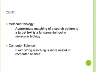 CONT.
 Molecular biology
Approximate matching of a search pattern to
a target text is a fundamental tool in
molecular biology
 Computer Science
Exact string matching is more useful in
computer science
 
