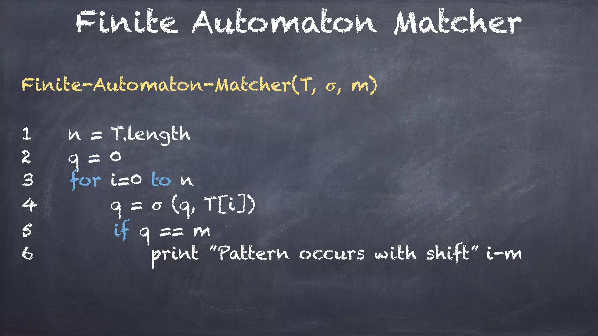 Finite Automaton Matcher
Finite-Automaton-Matcher(T, 𝝈, m)
1 n = T.length
2 q = 0
3 for i=0 to n
4 q = 𝝈 (q, T[i])
5 if q == m
6 print ”Pattern occurs with shift” i-m
 