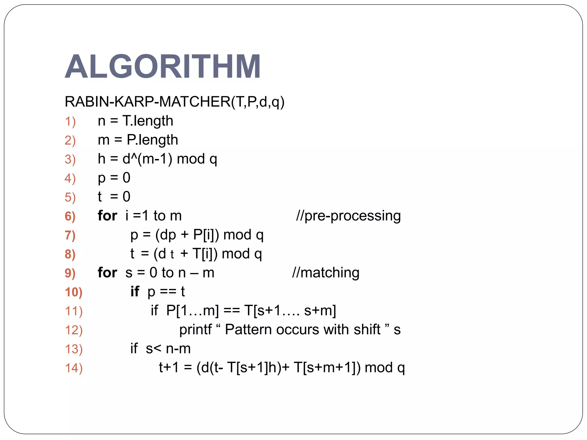 ALGORITHM
RABIN-KARP-MATCHER(T,P,d,q)
1) n = T.length
2) m = P.length
3) h = d^(m-1) mod q
4) p = 0
5) t = 0
6) for i =1 to m //pre-processing
7) p = (dp + P[i]) mod q
8) t = (d t + T[i]) mod q
9) for s = 0 to n – m //matching
10) if p == t
11) if P[1…m] == T[s+1…. s+m]
12) printf “ Pattern occurs with shift ” s
13) if s< n-m
14) t+1 = (d(t- T[s+1]h)+ T[s+m+1]) mod q
 