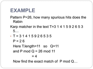 EXAMPLE
Pattern P=26, how many spurious hits does the
Rabin
Karp matcher in the text T=3 1 4 1 5 9 2 6 5 3
5…
• T = 3 1 4 1 5 9 2 6 5 3 5
P = 2 6
Here T.length=11 so Q=11
and P mod Q = 26 mod 11
= 4
Now find the exact match of P mod Q…
 