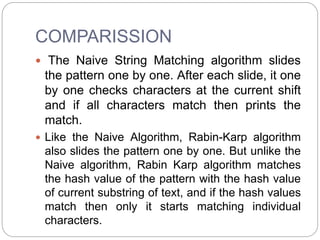 COMPARISSION
 The Naive String Matching algorithm slides
the pattern one by one. After each slide, it one
by one checks characters at the current shift
and if all characters match then prints the
match.
 Like the Naive Algorithm, Rabin-Karp algorithm
also slides the pattern one by one. But unlike the
Naive algorithm, Rabin Karp algorithm matches
the hash value of the pattern with the hash value
of current substring of text, and if the hash values
match then only it starts matching individual
characters.
 