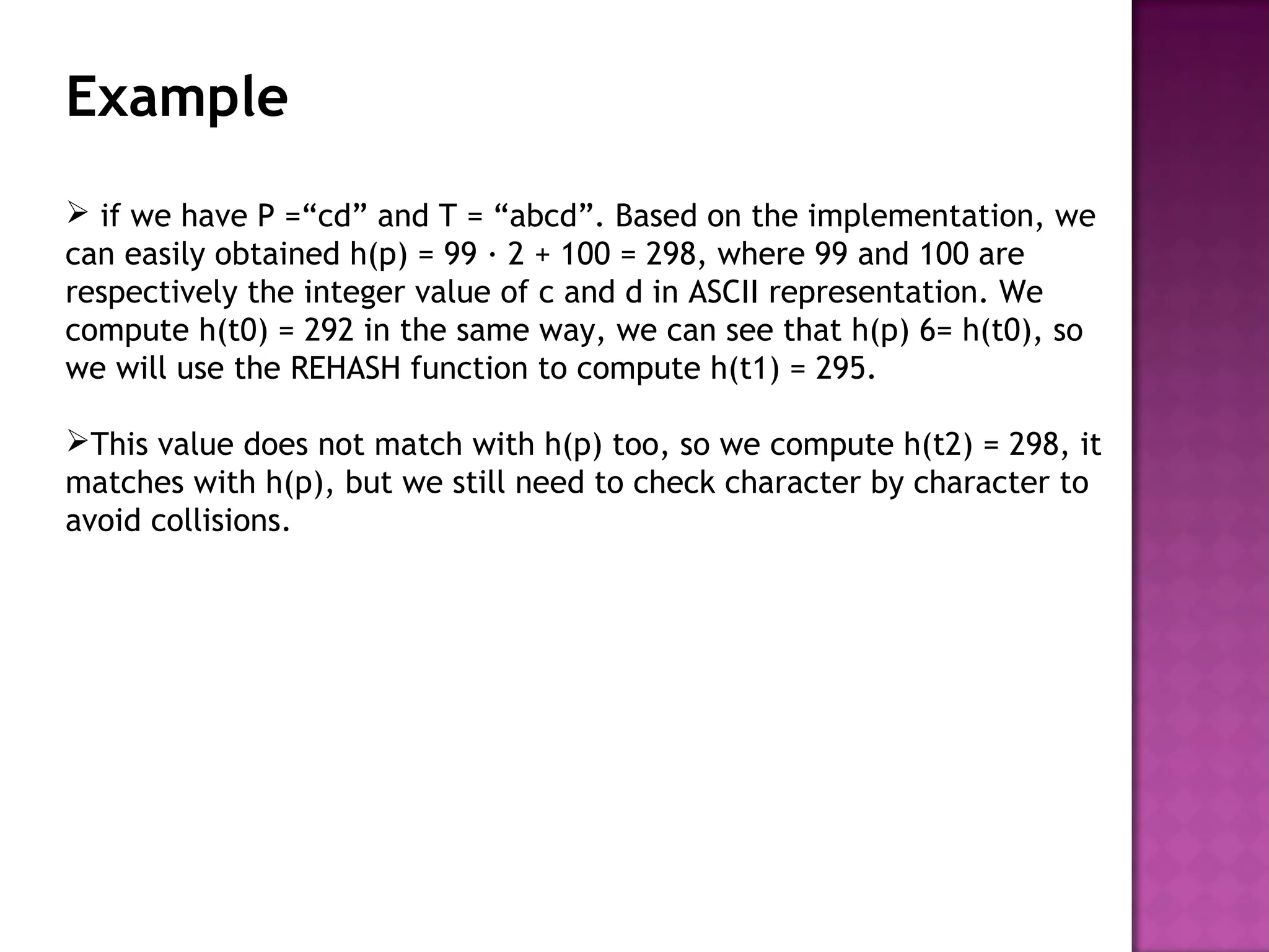 Example
 if we have P =“cd” and T = “abcd”. Based on the implementation, we
can easily obtained h(p) = 99 · 2 + 100 = 298, where 99 and 100 are
respectively the integer value of c and d in ASCII representation. We
compute h(t0) = 292 in the same way, we can see that h(p) 6= h(t0), so
we will use the REHASH function to compute h(t1) = 295.
This value does not match with h(p) too, so we compute h(t2) = 298, it
matches with h(p), but we still need to check character by character to
avoid collisions.
 