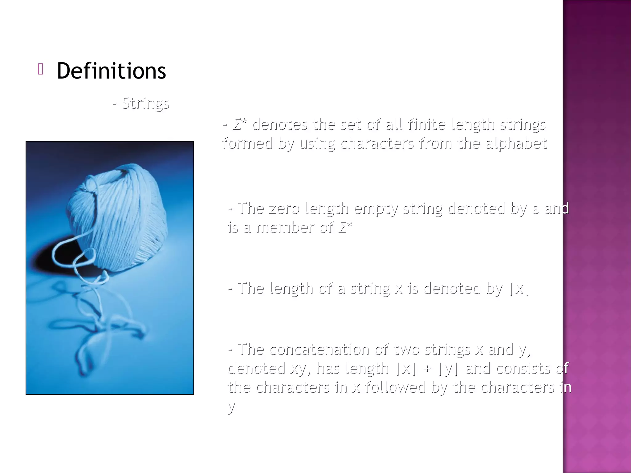  Definitions
- Strings- Strings
-- ΣΣ* denotes the set of all finite length strings* denotes the set of all finite length strings
formed by using characters from the alphabetformed by using characters from the alphabet
- The zero length empty string denoted by- The zero length empty string denoted by εε andand
is a member ofis a member of ΣΣ**
- The length of a string x is denoted by |x|- The length of a string x is denoted by |x|
- The concatenation of two strings x and y,- The concatenation of two strings x and y,
denoted xy, has length |x| + |y| and consists ofdenoted xy, has length |x| + |y| and consists of
the characters in x followed by the characters inthe characters in x followed by the characters in
yy
 