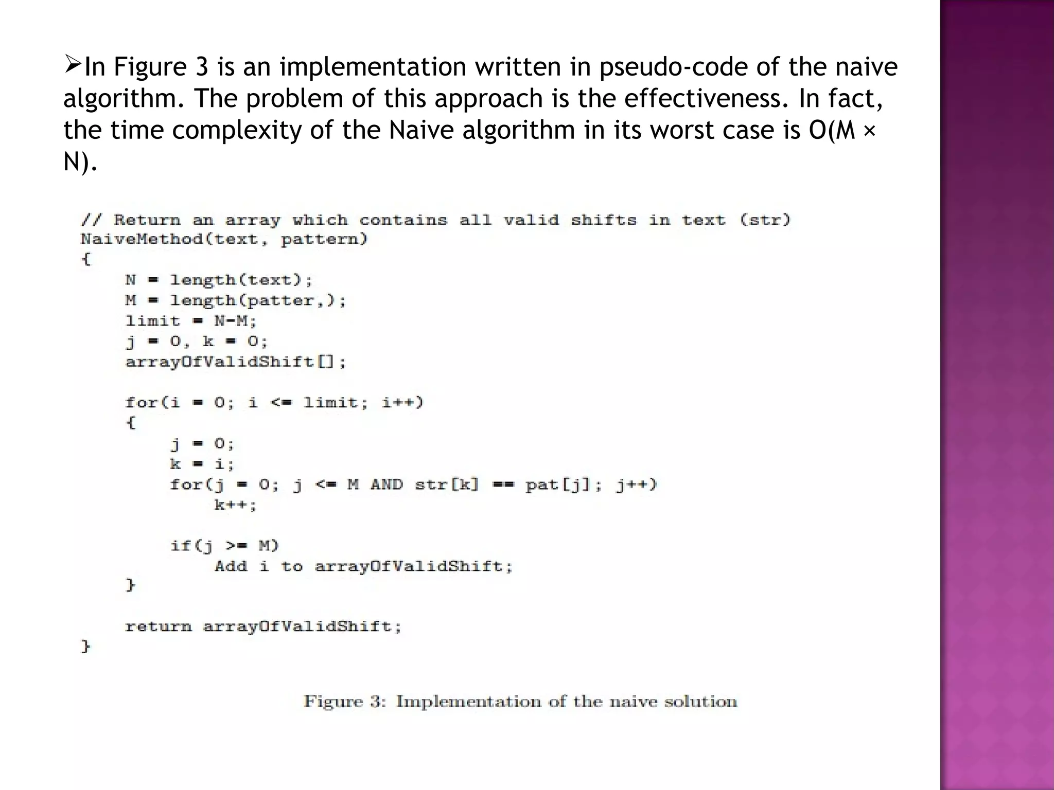 In Figure 3 is an implementation written in pseudo-code of the naive
algorithm. The problem of this approach is the effectiveness. In fact,
the time complexity of the Naive algorithm in its worst case is O(M ×
N).
 