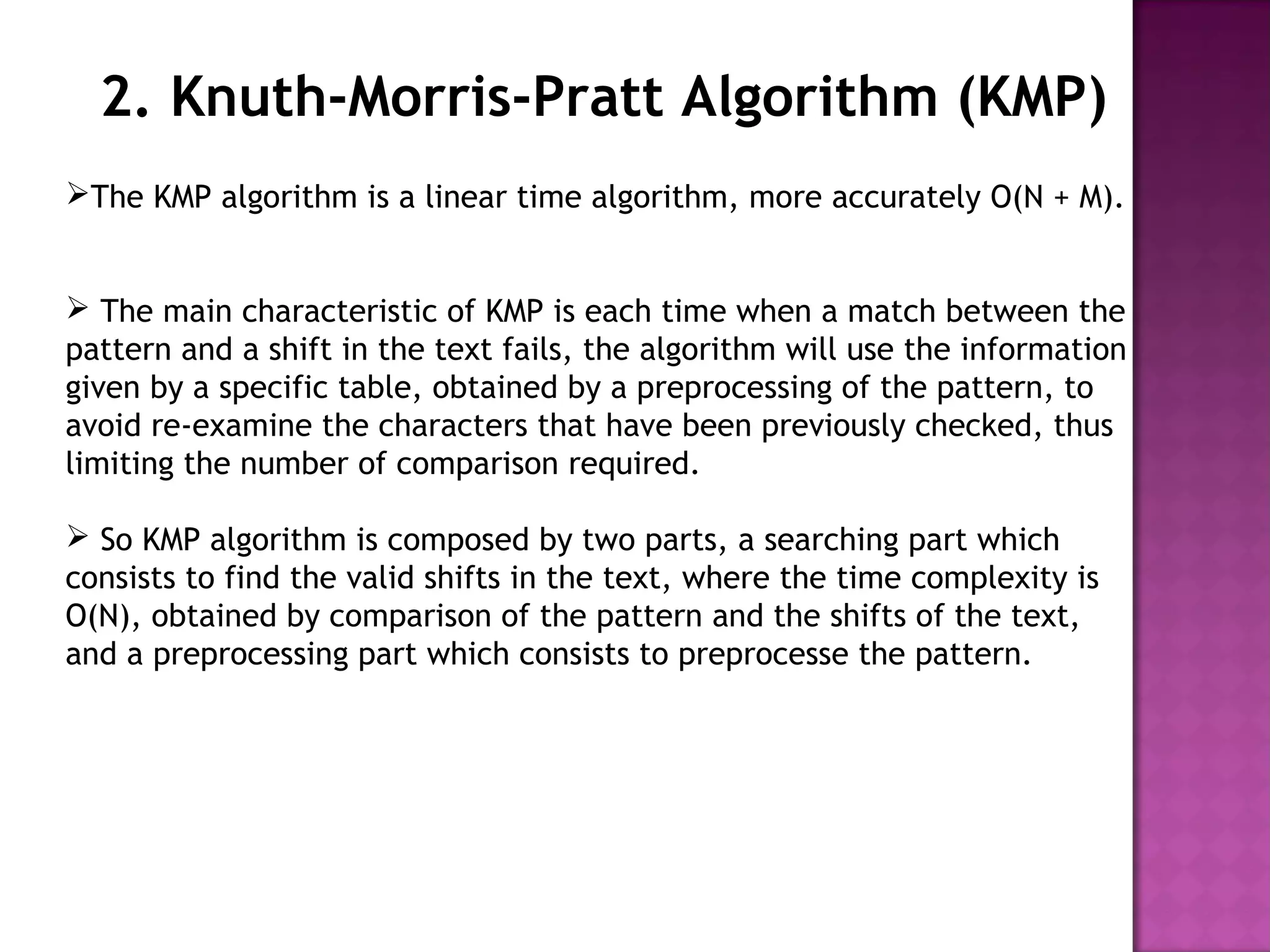 2. Knuth-Morris-Pratt Algorithm (KMP)
The KMP algorithm is a linear time algorithm, more accurately O(N + M).
 The main characteristic of KMP is each time when a match between the
pattern and a shift in the text fails, the algorithm will use the information
given by a specific table, obtained by a preprocessing of the pattern, to
avoid re-examine the characters that have been previously checked, thus
limiting the number of comparison required.
 So KMP algorithm is composed by two parts, a searching part which
consists to find the valid shifts in the text, where the time complexity is
O(N), obtained by comparison of the pattern and the shifts of the text,
and a preprocessing part which consists to preprocesse the pattern.
 