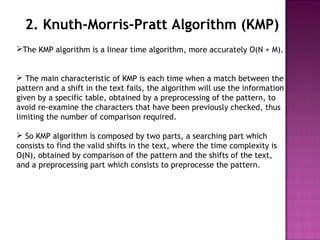 2. Knuth-Morris-Pratt Algorithm (KMP)
The KMP algorithm is a linear time algorithm, more accurately O(N + M).
 The main characteristic of KMP is each time when a match between the
pattern and a shift in the text fails, the algorithm will use the information
given by a specific table, obtained by a preprocessing of the pattern, to
avoid re-examine the characters that have been previously checked, thus
limiting the number of comparison required.
 So KMP algorithm is composed by two parts, a searching part which
consists to find the valid shifts in the text, where the time complexity is
O(N), obtained by comparison of the pattern and the shifts of the text,
and a preprocessing part which consists to preprocesse the pattern.
 