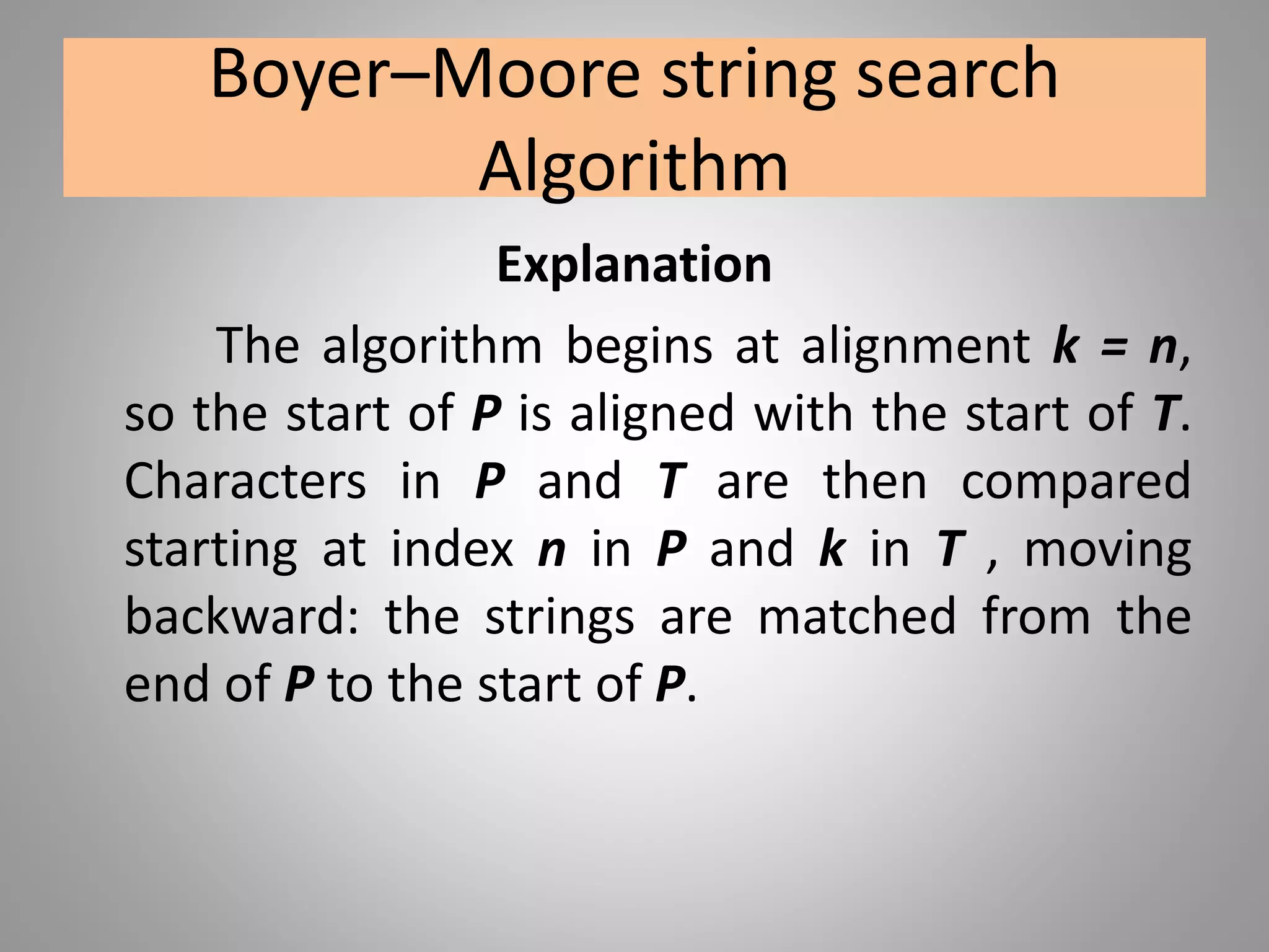 Boyer–Moore string search
Algorithm
Explanation
The algorithm begins at alignment k = n,
so the start of P is aligned with the start of T.
Characters in P and T are then compared
starting at index n in P and k in T , moving
backward: the strings are matched from the
end of P to the start of P.
 