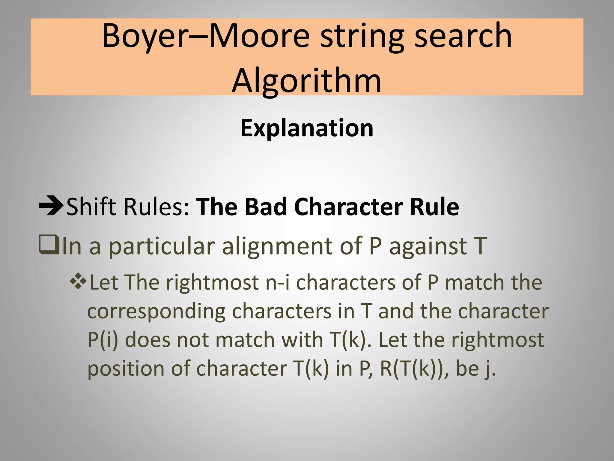 Boyer–Moore string search
Algorithm
Explanation
Shift Rules: The Bad Character Rule
In a particular alignment of P against T
Let The rightmost n-i characters of P match the
corresponding characters in T and the character
P(i) does not match with T(k). Let the rightmost
position of character T(k) in P, R(T(k)), be j.
 