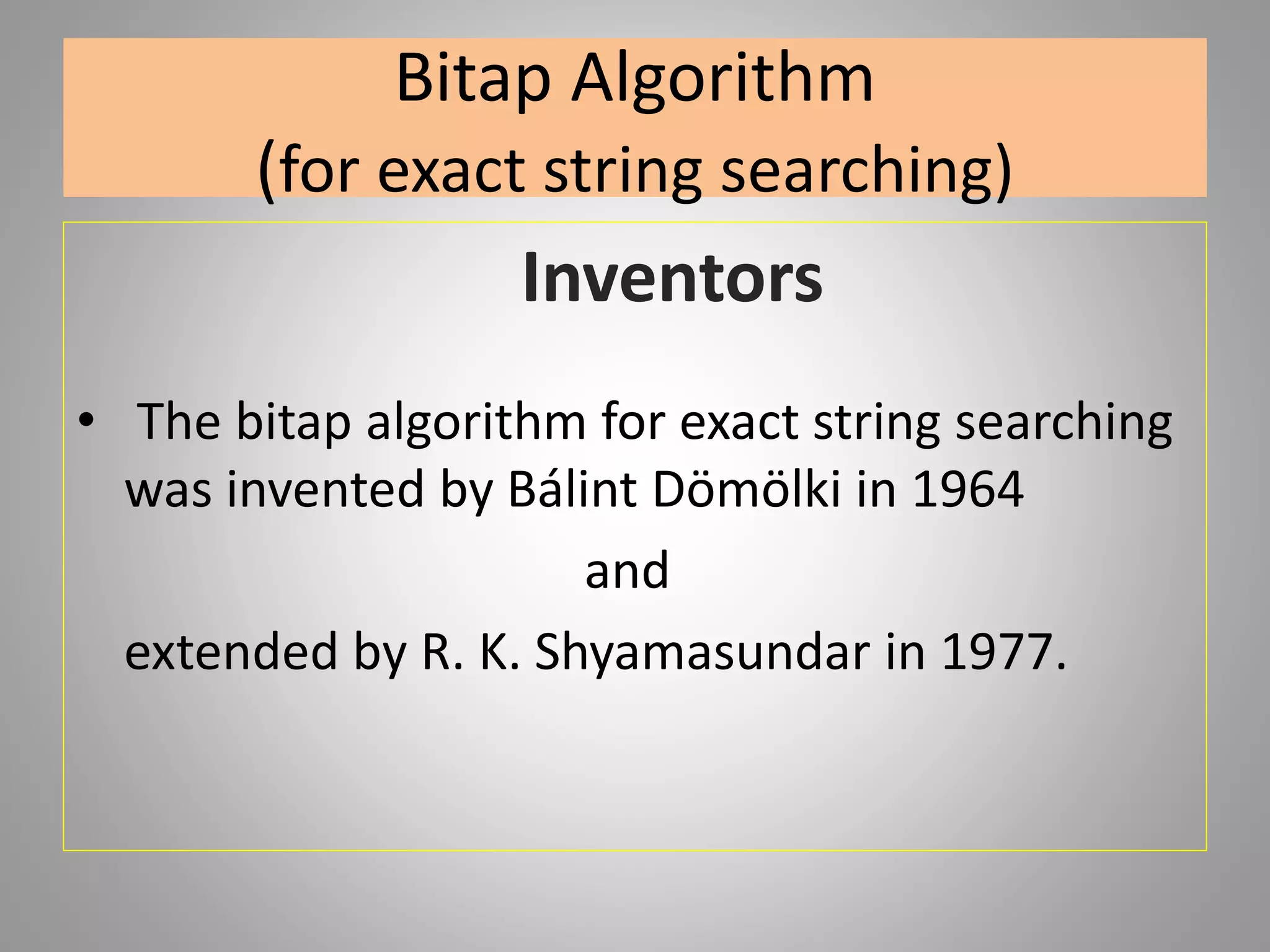 Bitap Algorithm
(for exact string searching)
Inventors
• The bitap algorithm for exact string searching
was invented by Bálint Dömölki in 1964
and
extended by R. K. Shyamasundar in 1977.
 
