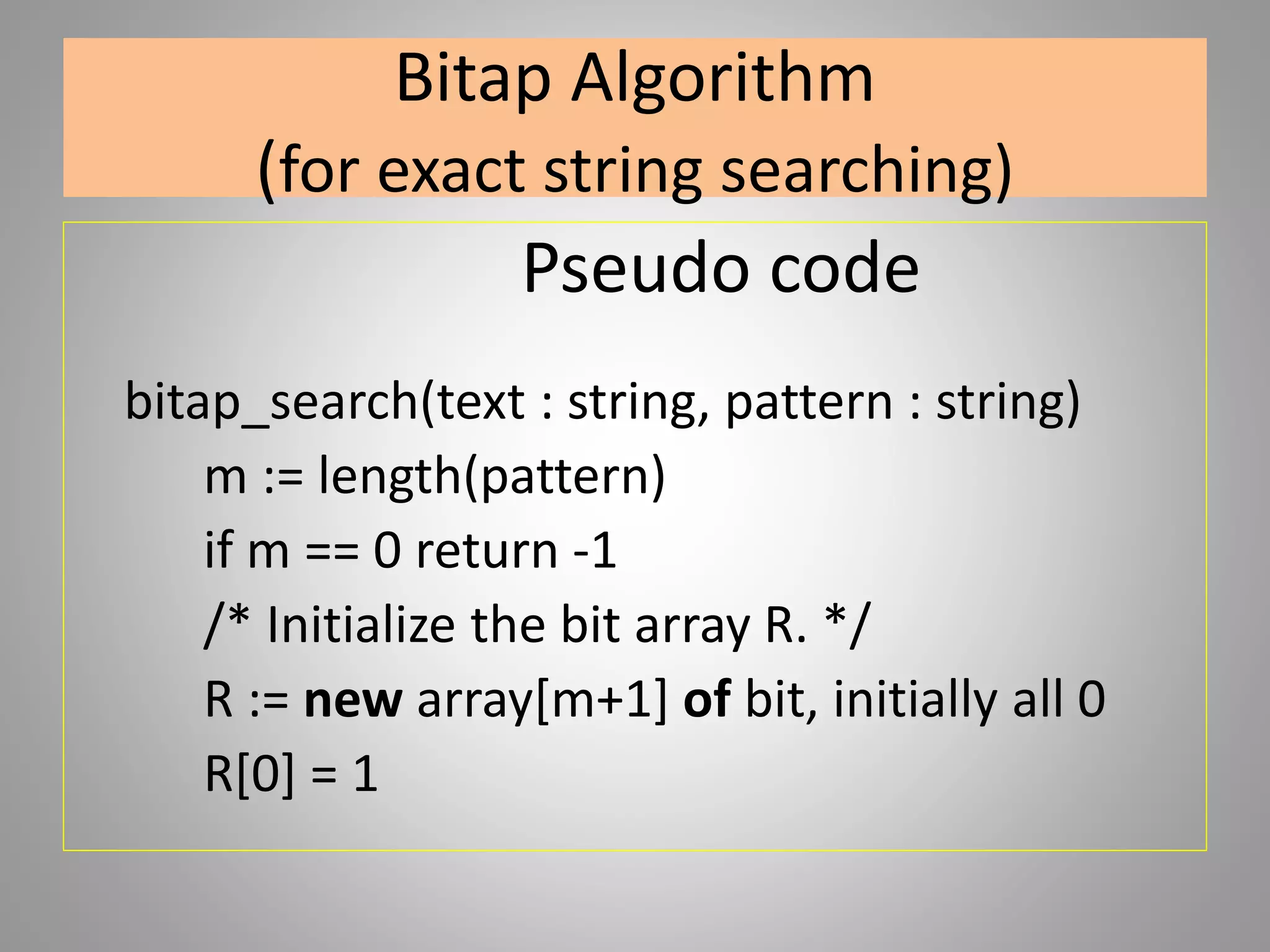 Bitap Algorithm
(for exact string searching)
Pseudo code
bitap_search(text : string, pattern : string)
m := length(pattern)
if m == 0 return -1
/* Initialize the bit array R. */
R := new array[m+1] of bit, initially all 0
R[0] = 1
 