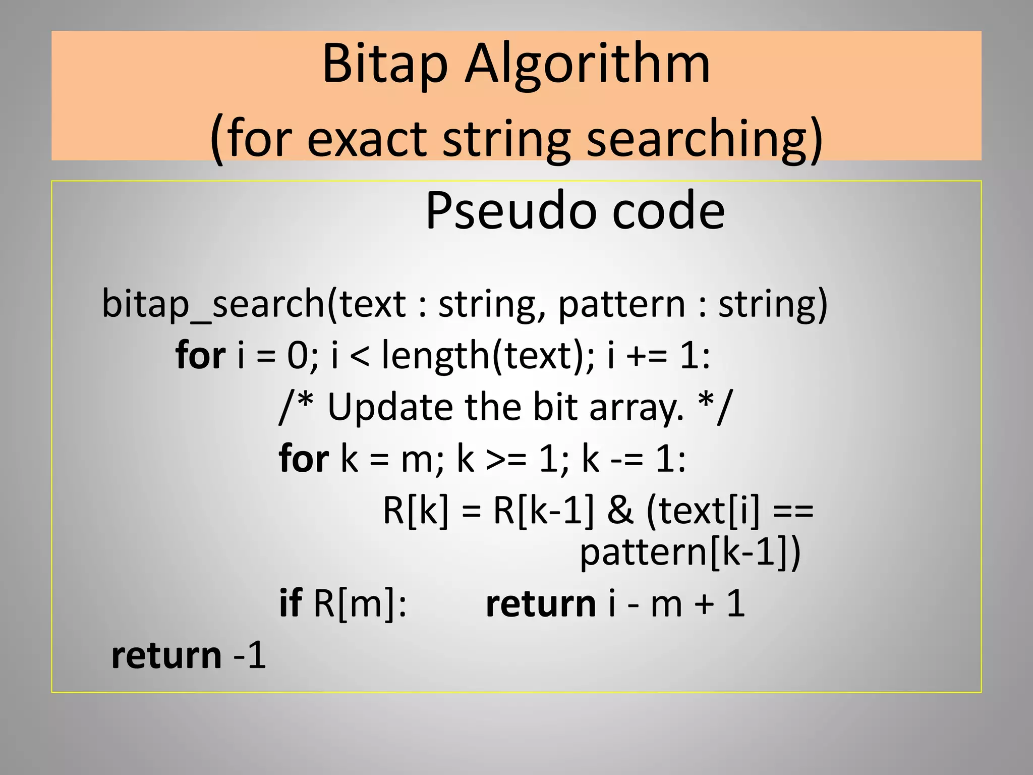 Bitap Algorithm
(for exact string searching)
Pseudo code
bitap_search(text : string, pattern : string)
for i = 0; i < length(text); i += 1:
/* Update the bit array. */
for k = m; k >= 1; k -= 1:
R[k] = R[k-1] & (text[i] ==
pattern[k-1])
if R[m]: return i - m + 1
return -1
 