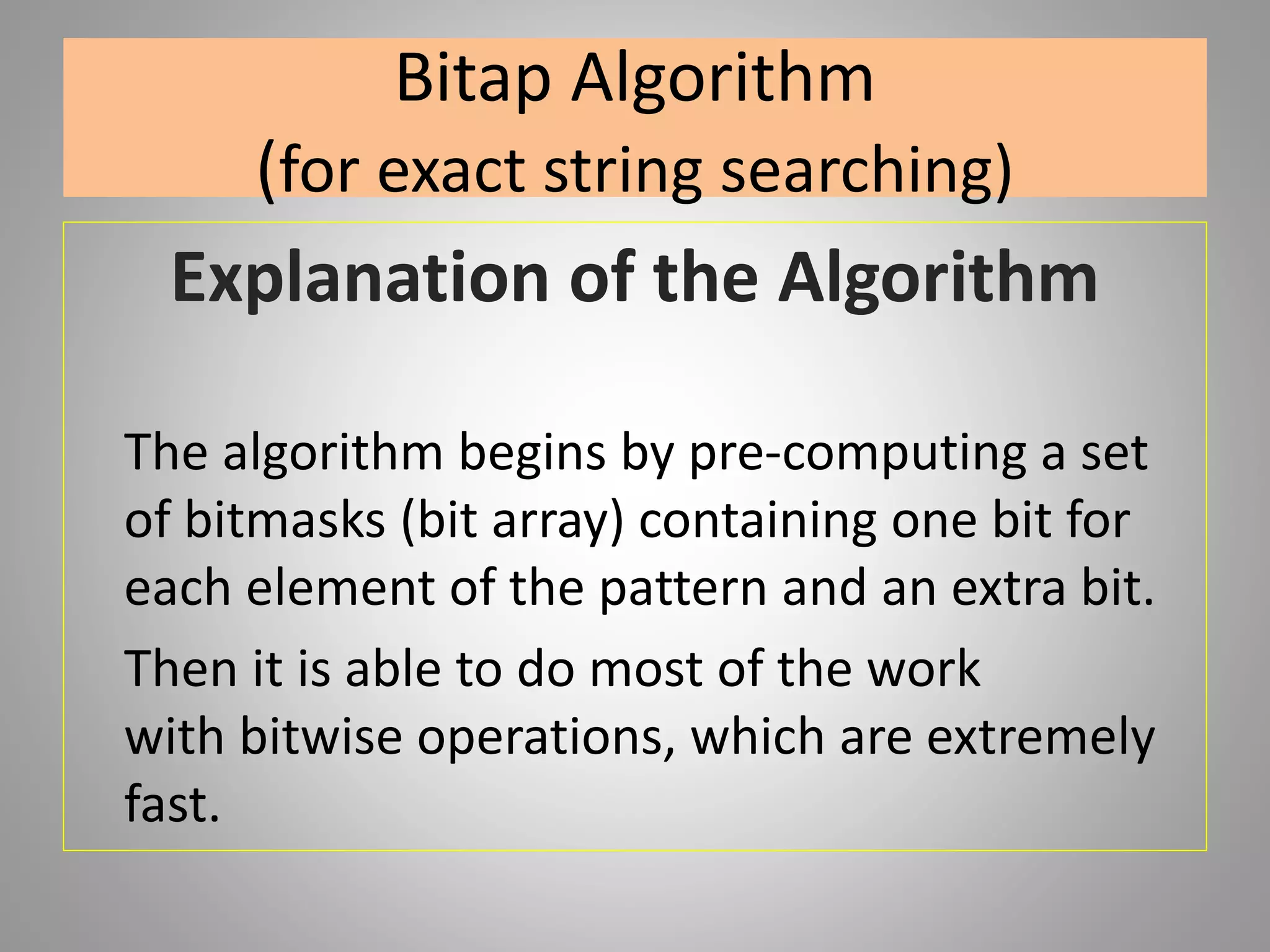 Bitap Algorithm
(for exact string searching)
Explanation of the Algorithm
The algorithm begins by pre-computing a set
of bitmasks (bit array) containing one bit for
each element of the pattern and an extra bit.
Then it is able to do most of the work
with bitwise operations, which are extremely
fast.
 