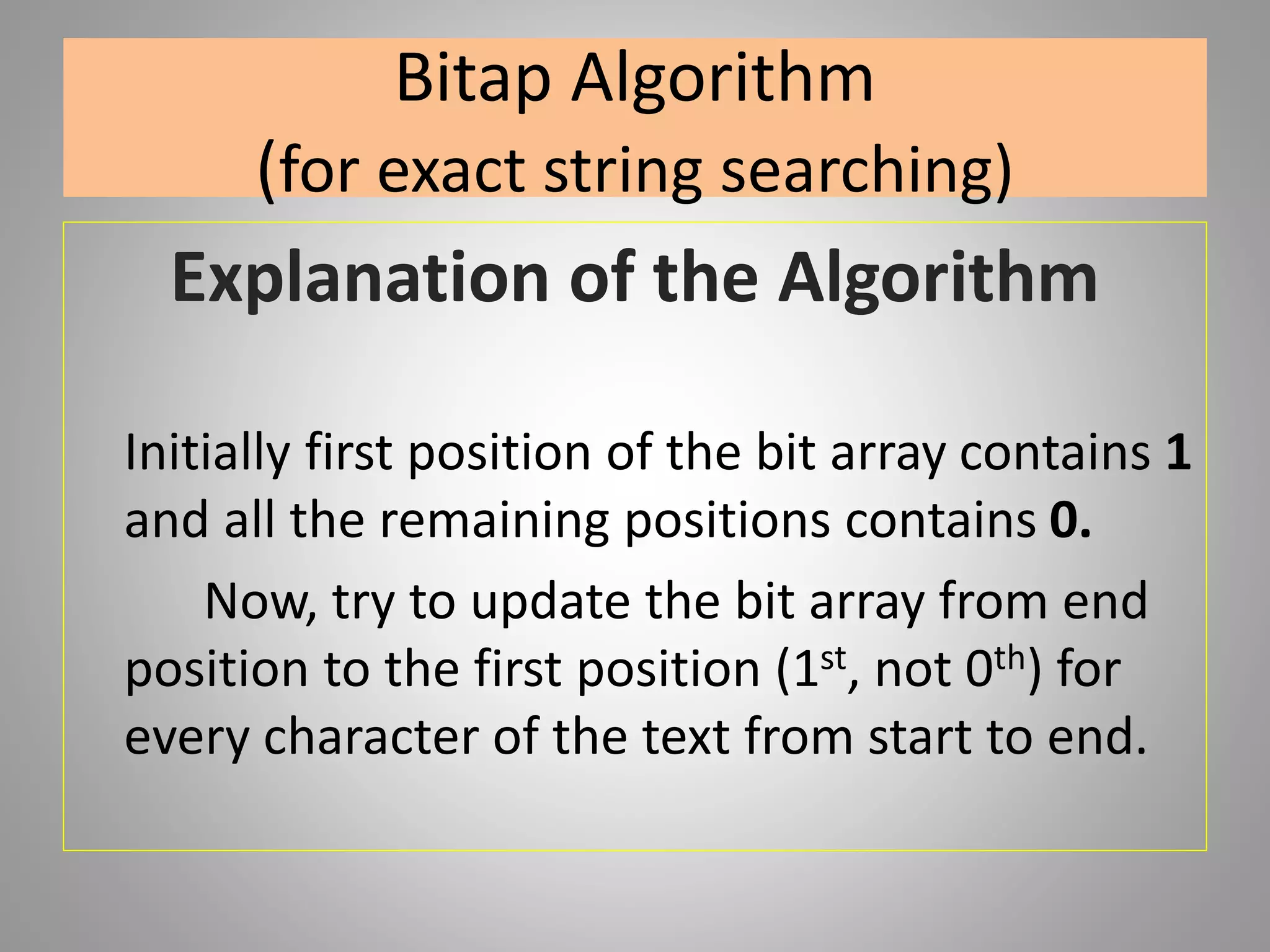 Bitap Algorithm
(for exact string searching)
Explanation of the Algorithm
Initially first position of the bit array contains 1
and all the remaining positions contains 0.
Now, try to update the bit array from end
position to the first position (1st, not 0th) for
every character of the text from start to end.
 
