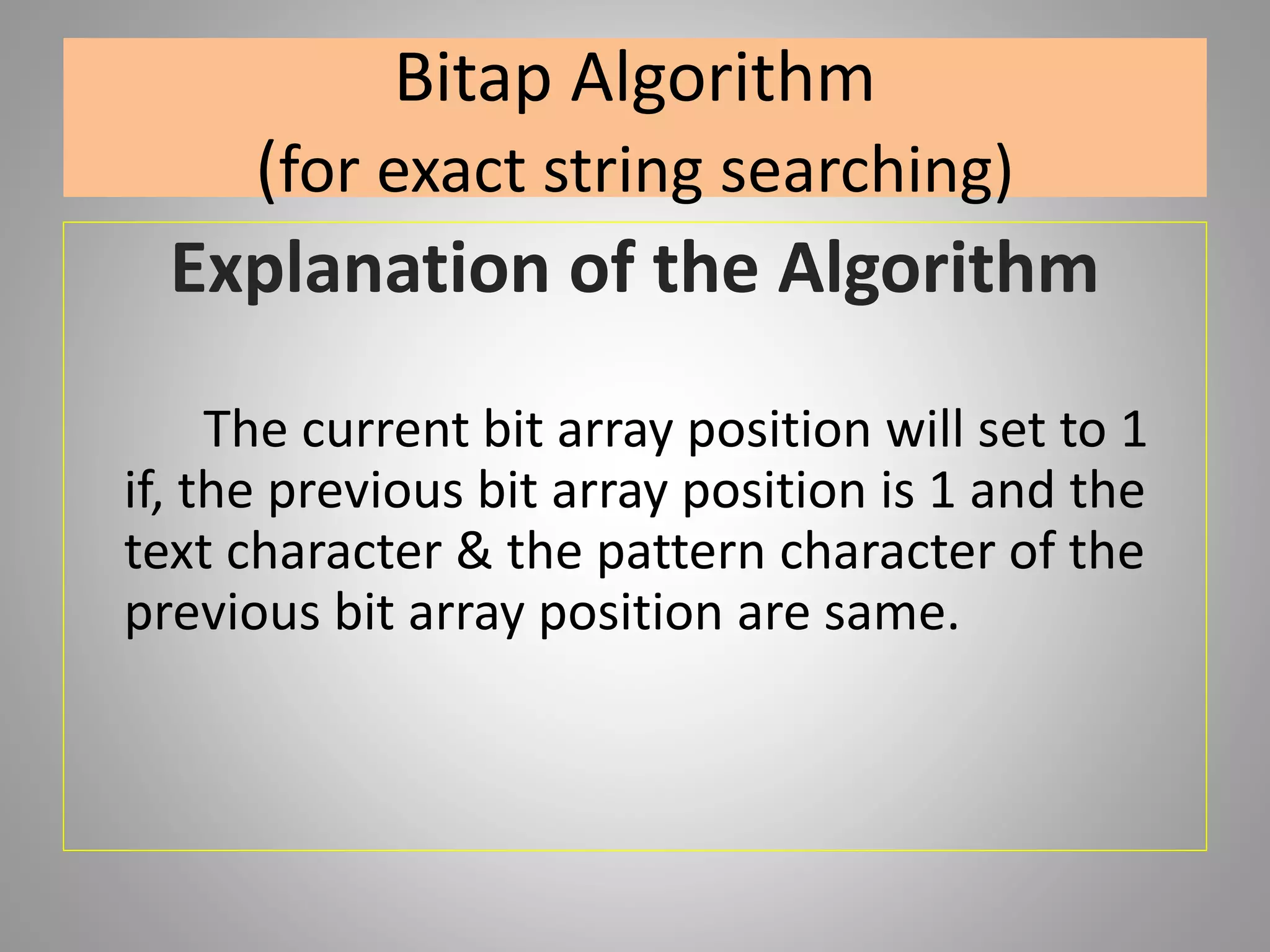 Bitap Algorithm
(for exact string searching)
Explanation of the Algorithm
The current bit array position will set to 1
if, the previous bit array position is 1 and the
text character & the pattern character of the
previous bit array position are same.
 