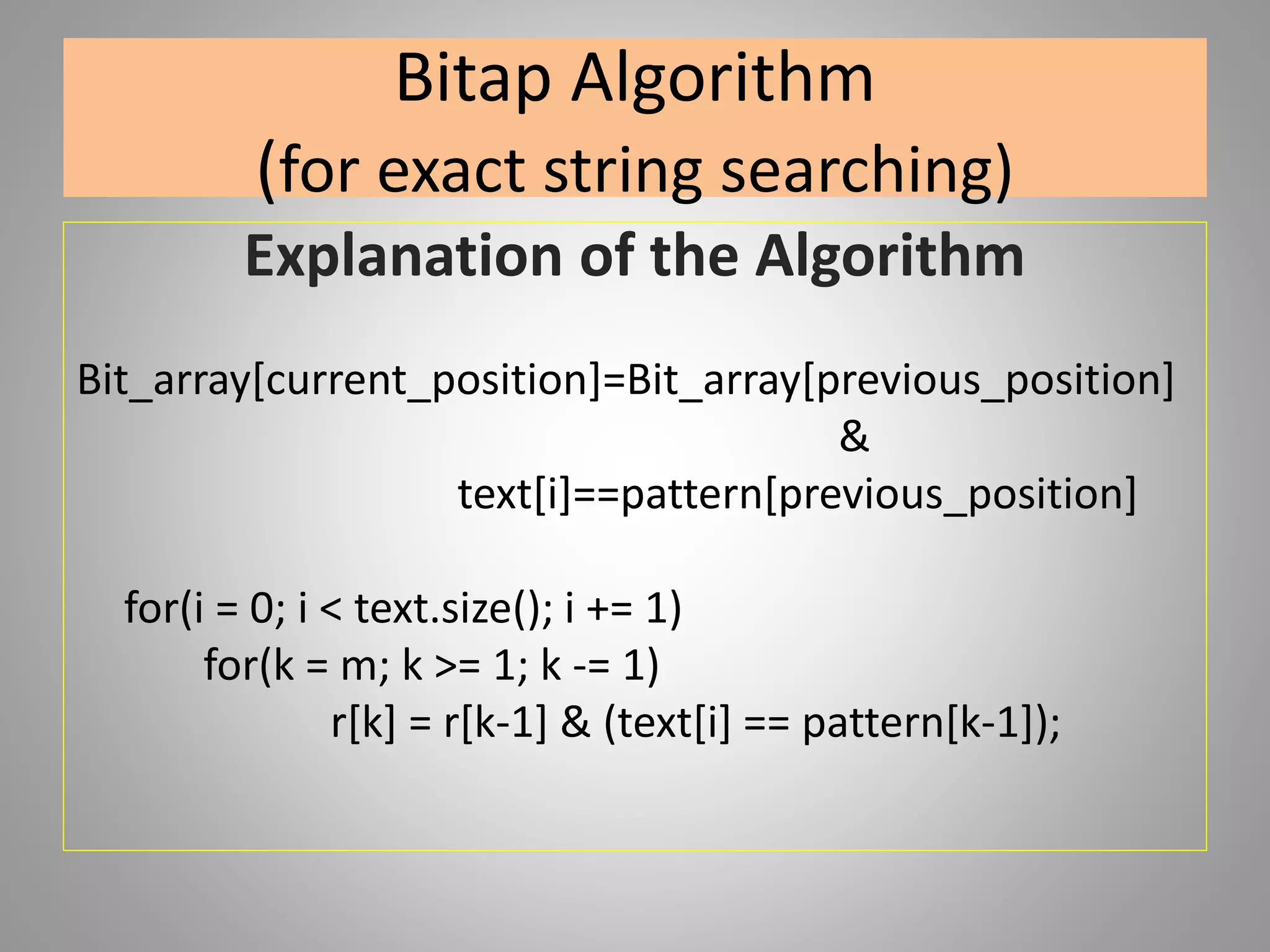 Bitap Algorithm
(for exact string searching)
Explanation of the Algorithm
Bit_array[current_position]=Bit_array[previous_position]
&
text[i]==pattern[previous_position]
for(i = 0; i < text.size(); i += 1)
for(k = m; k >= 1; k -= 1)
r[k] = r[k-1] & (text[i] == pattern[k-1]);
 