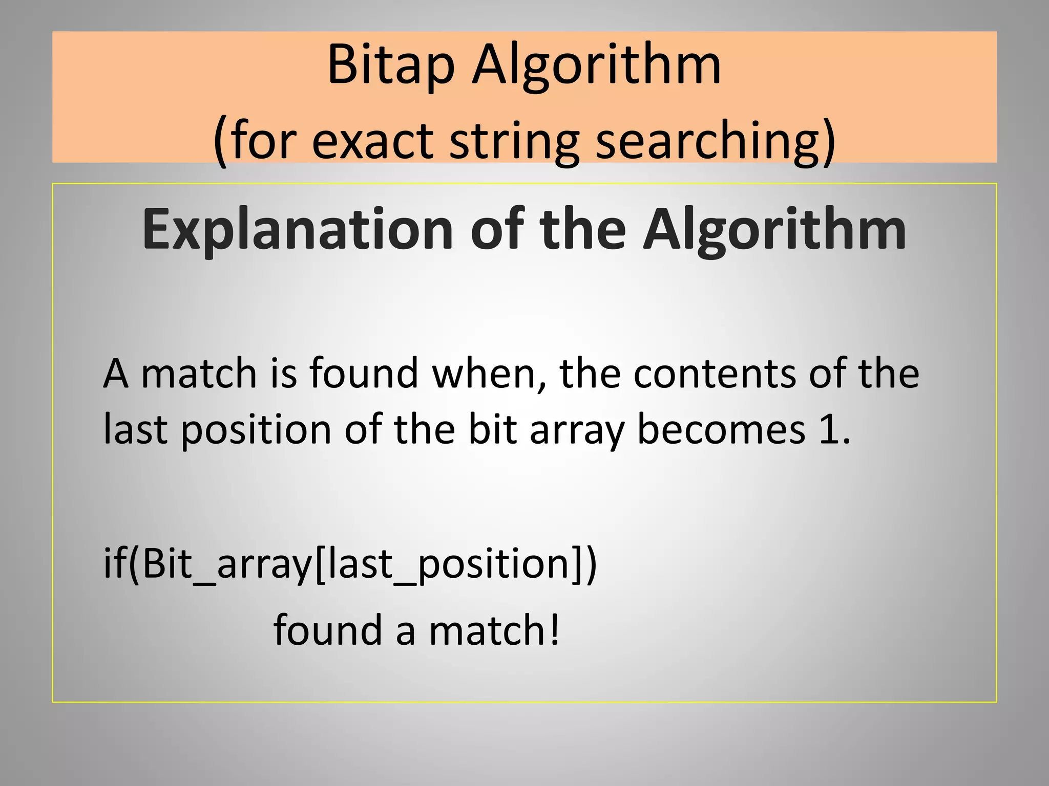 Bitap Algorithm
(for exact string searching)
Explanation of the Algorithm
A match is found when, the contents of the
last position of the bit array becomes 1.
if(Bit_array[last_position])
found a match!
 