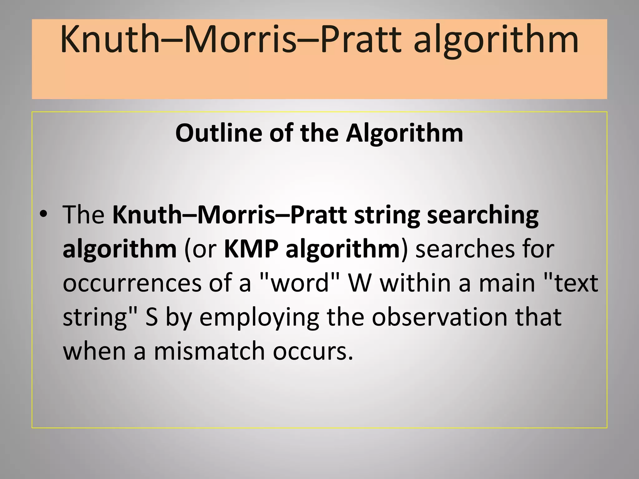 Knuth–Morris–Pratt algorithm
Outline of the Algorithm
• The Knuth–Morris–Pratt string searching
algorithm (or KMP algorithm) searches for
occurrences of a "word" W within a main "text
string" S by employing the observation that
when a mismatch occurs.
 
