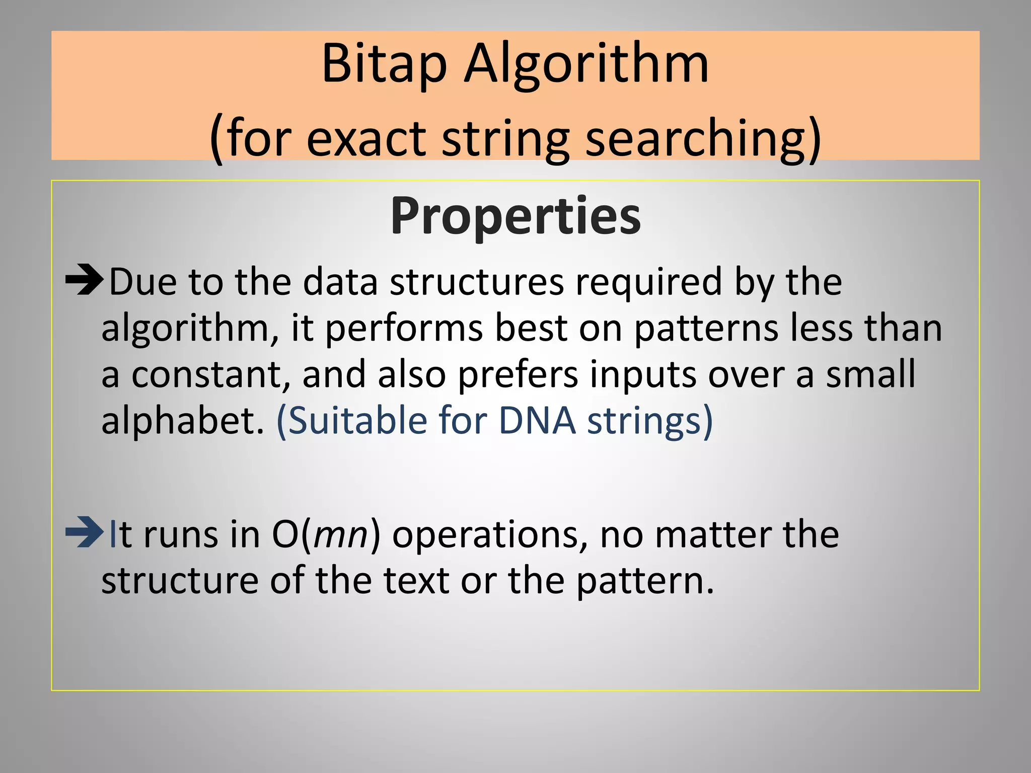 Bitap Algorithm
(for exact string searching)
Properties
Due to the data structures required by the
algorithm, it performs best on patterns less than
a constant, and also prefers inputs over a small
alphabet. (Suitable for DNA strings)
It runs in O(mn) operations, no matter the
structure of the text or the pattern.
 