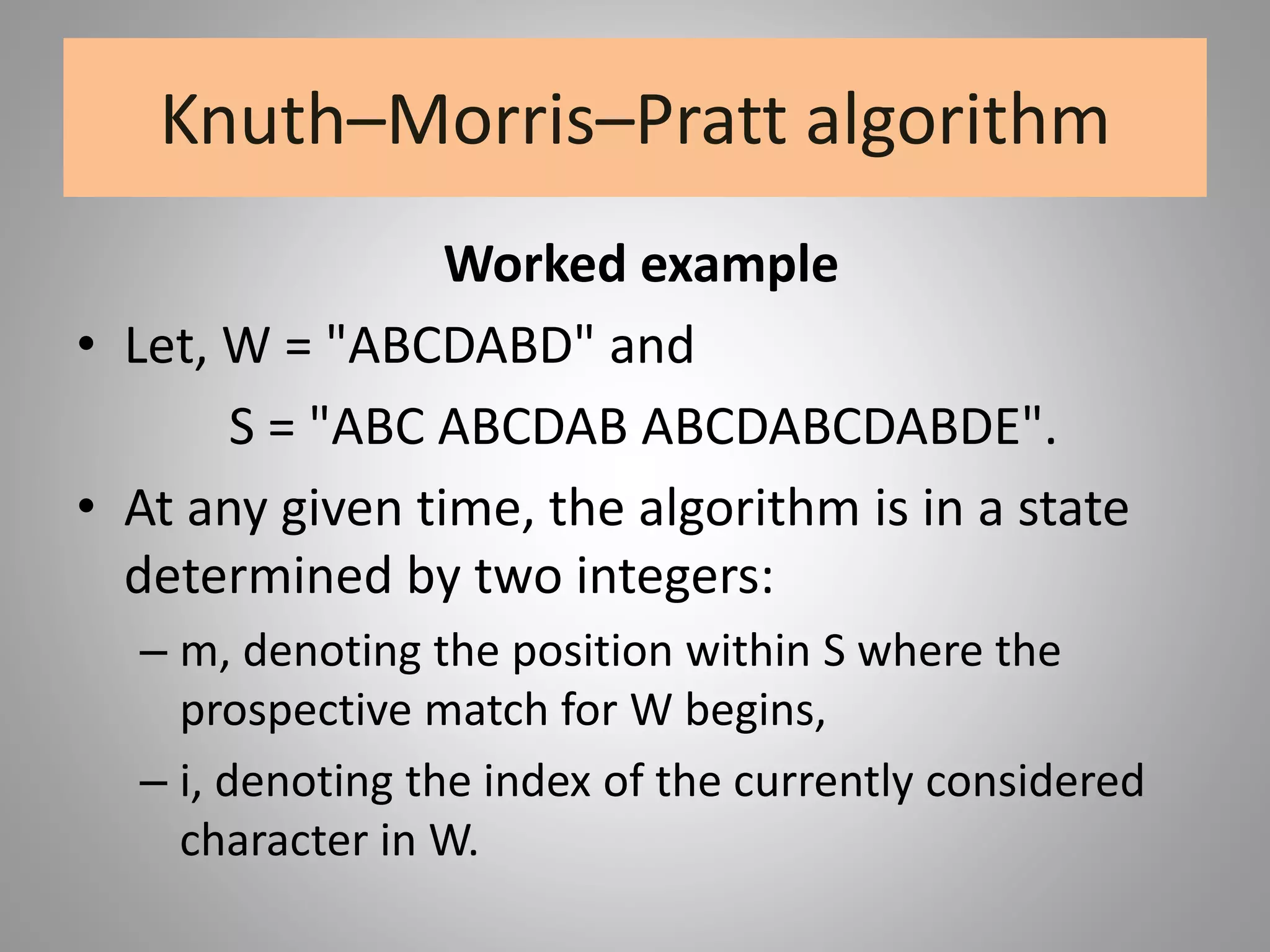 Knuth–Morris–Pratt algorithm
Worked example
• Let, W = "ABCDABD" and
S = "ABC ABCDAB ABCDABCDABDE".
• At any given time, the algorithm is in a state
determined by two integers:
– m, denoting the position within S where the
prospective match for W begins,
– i, denoting the index of the currently considered
character in W.
 