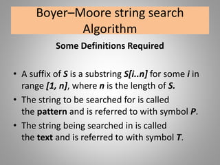 Boyer–Moore string search
Algorithm
Some Definitions Required
• A suffix of S is a substring S[i..n] for some i in
range [1, n], where n is the length of S.
• The string to be searched for is called
the pattern and is referred to with symbol P.
• The string being searched in is called
the text and is referred to with symbol T.
 
