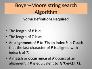 Boyer–Moore string search
Algorithm
Some Definitions Required
• The length of P is n.
• The length of T is m.
• An alignment of P to T is an index k in T such
that the last character of P is aligned with
index k of T.
• A match or occurrence of P occurs at an
alignment if P is equivalent to T[(k-n+1)..k].
 