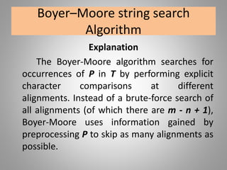 Boyer–Moore string search
Algorithm
Explanation
The Boyer-Moore algorithm searches for
occurrences of P in T by performing explicit
character comparisons at different
alignments. Instead of a brute-force search of
all alignments (of which there are m - n + 1),
Boyer-Moore uses information gained by
preprocessing P to skip as many alignments as
possible.
 