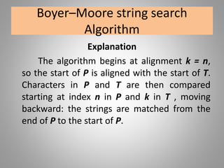 Boyer–Moore string search
Algorithm
Explanation
The algorithm begins at alignment k = n,
so the start of P is aligned with the start of T.
Characters in P and T are then compared
starting at index n in P and k in T , moving
backward: the strings are matched from the
end of P to the start of P.
 