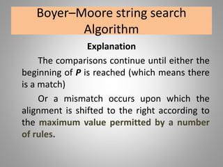 Boyer–Moore string search
Algorithm
Explanation
The comparisons continue until either the
beginning of P is reached (which means there
is a match)
Or a mismatch occurs upon which the
alignment is shifted to the right according to
the maximum value permitted by a number
of rules.
 