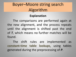 Boyer–Moore string search
Algorithm
Explanation
The comparisons are performed again at
the new alignment, and the process repeats
until the alignment is shifted past the end
of T, which means no further matches will be
found.
The shift rules are implemented as
constant-time table lookups, using tables
generated during the preprocessing of P.
 