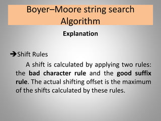 Boyer–Moore string search
Algorithm
Explanation
Shift Rules
A shift is calculated by applying two rules:
the bad character rule and the good suffix
rule. The actual shifting offset is the maximum
of the shifts calculated by these rules.
 