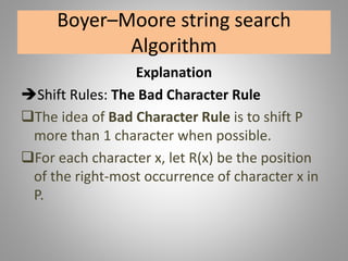 Boyer–Moore string search
Algorithm
Explanation
Shift Rules: The Bad Character Rule
The idea of Bad Character Rule is to shift P
more than 1 character when possible.
For each character x, let R(x) be the position
of the right-most occurrence of character x in
P.
 