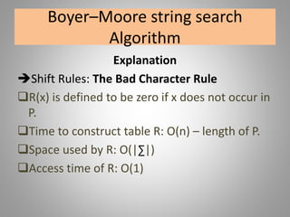 Boyer–Moore string search
Algorithm
Explanation
Shift Rules: The Bad Character Rule
R(x) is defined to be zero if x does not occur in
P.
Time to construct table R: O(n) – length of P.
Space used by R: O(|∑|)
Access time of R: O(1)
 