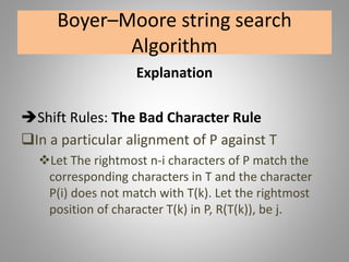 Boyer–Moore string search
Algorithm
Explanation
Shift Rules: The Bad Character Rule
In a particular alignment of P against T
Let The rightmost n-i characters of P match the
corresponding characters in T and the character
P(i) does not match with T(k). Let the rightmost
position of character T(k) in P, R(T(k)), be j.
 
