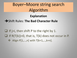 Boyer–Moore string search
Algorithm
Explanation
Shift Rules: The Bad Character Rule
 If j>i, then shift P to the right by 1.
 If R(T(k))=0, that is, T(k) does not occur in P.
 Align P[1,…,n] with T[k+1,…,k+n].
 