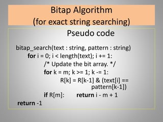 Bitap Algorithm
(for exact string searching)
Pseudo code
bitap_search(text : string, pattern : string)
for i = 0; i < length(text); i += 1:
/* Update the bit array. */
for k = m; k >= 1; k -= 1:
R[k] = R[k-1] & (text[i] ==
pattern[k-1])
if R[m]: return i - m + 1
return -1
 