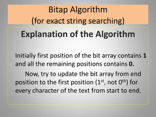 Bitap Algorithm
(for exact string searching)
Explanation of the Algorithm
Initially first position of the bit array contains 1
and all the remaining positions contains 0.
Now, try to update the bit array from end
position to the first position (1st, not 0th) for
every character of the text from start to end.
 