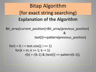 Bitap Algorithm
(for exact string searching)
Explanation of the Algorithm
Bit_array[current_position]=Bit_array[previous_position]
&
text[i]==pattern[previous_position]
for(i = 0; i < text.size(); i += 1)
for(k = m; k >= 1; k -= 1)
r[k] = r[k-1] & (text[i] == pattern[k-1]);
 