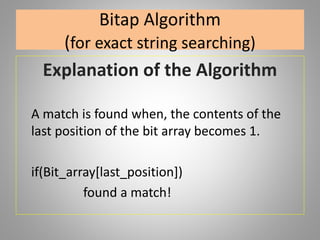 Bitap Algorithm
(for exact string searching)
Explanation of the Algorithm
A match is found when, the contents of the
last position of the bit array becomes 1.
if(Bit_array[last_position])
found a match!
 