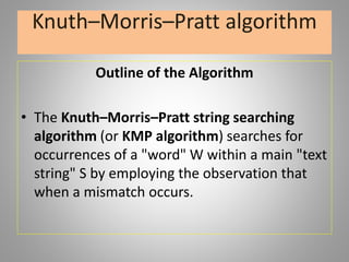 Knuth–Morris–Pratt algorithm
Outline of the Algorithm
• The Knuth–Morris–Pratt string searching
algorithm (or KMP algorithm) searches for
occurrences of a "word" W within a main "text
string" S by employing the observation that
when a mismatch occurs.
 