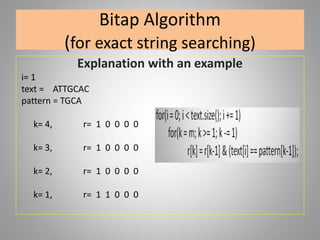 Bitap Algorithm
(for exact string searching)
Explanation with an example
i= 1
text = ATTGCAC
pattern = TGCA
k= 4, r= 1 0 0 0 0
k= 3, r= 1 0 0 0 0
k= 2, r= 1 0 0 0 0
k= 1, r= 1 1 0 0 0
 