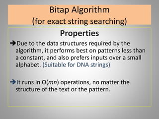 Bitap Algorithm
(for exact string searching)
Properties
Due to the data structures required by the
algorithm, it performs best on patterns less than
a constant, and also prefers inputs over a small
alphabet. (Suitable for DNA strings)
It runs in O(mn) operations, no matter the
structure of the text or the pattern.
 