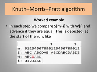 Knuth–Morris–Pratt algorithm
Worked example
• In each step we compare S[m+i] with W[i] and
advance if they are equal. This is depicted, at
the start of the run, like
 
