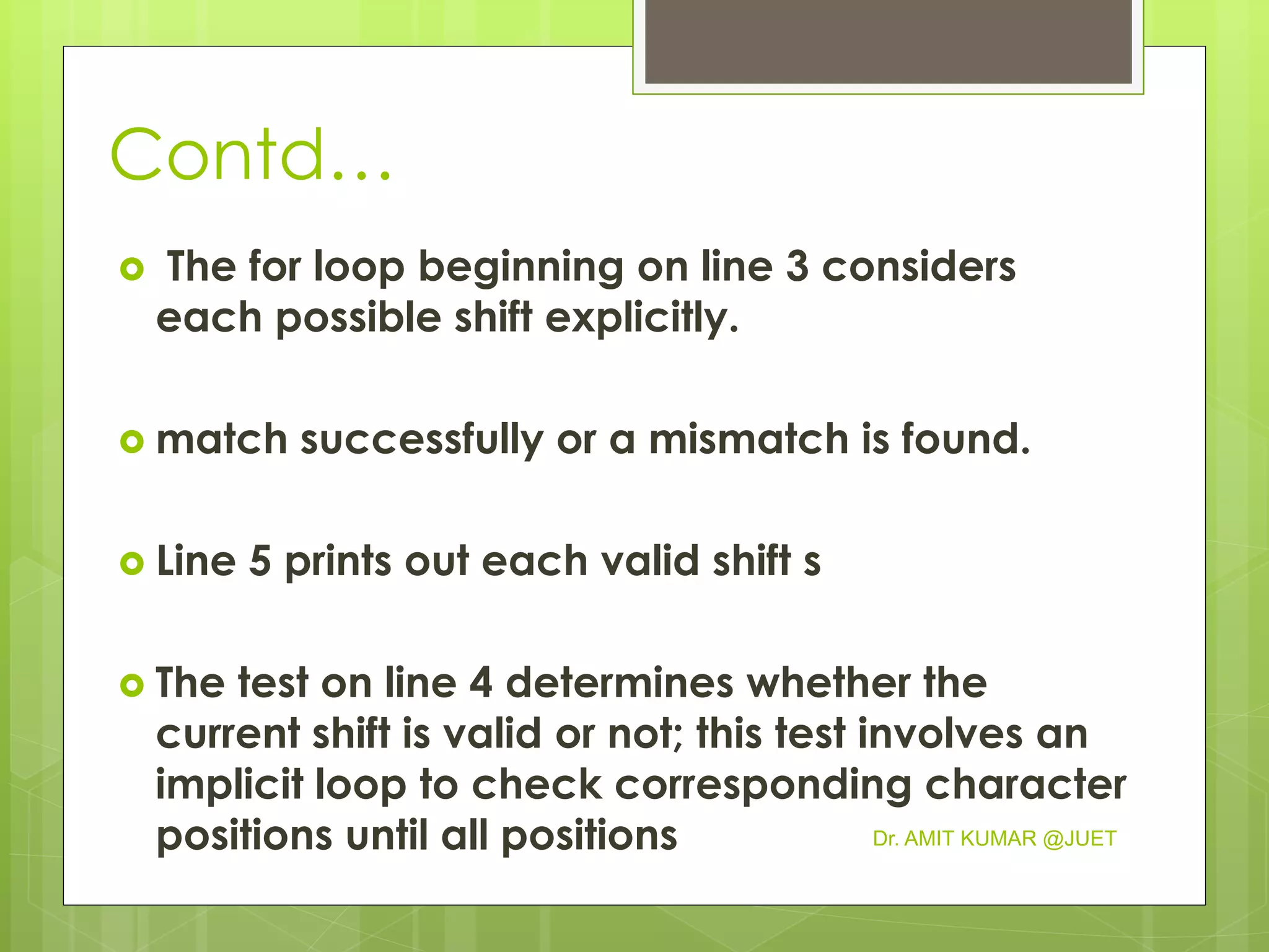 Contd…
 The for loop beginning on line 3 considers
each possible shift explicitly.
 match successfully or a mismatch is found.
 Line 5 prints out each valid shift s
 The test on line 4 determines whether the
current shift is valid or not; this test involves an
implicit loop to check corresponding character
positions until all positions Dr. AMIT KUMAR @JUET
 