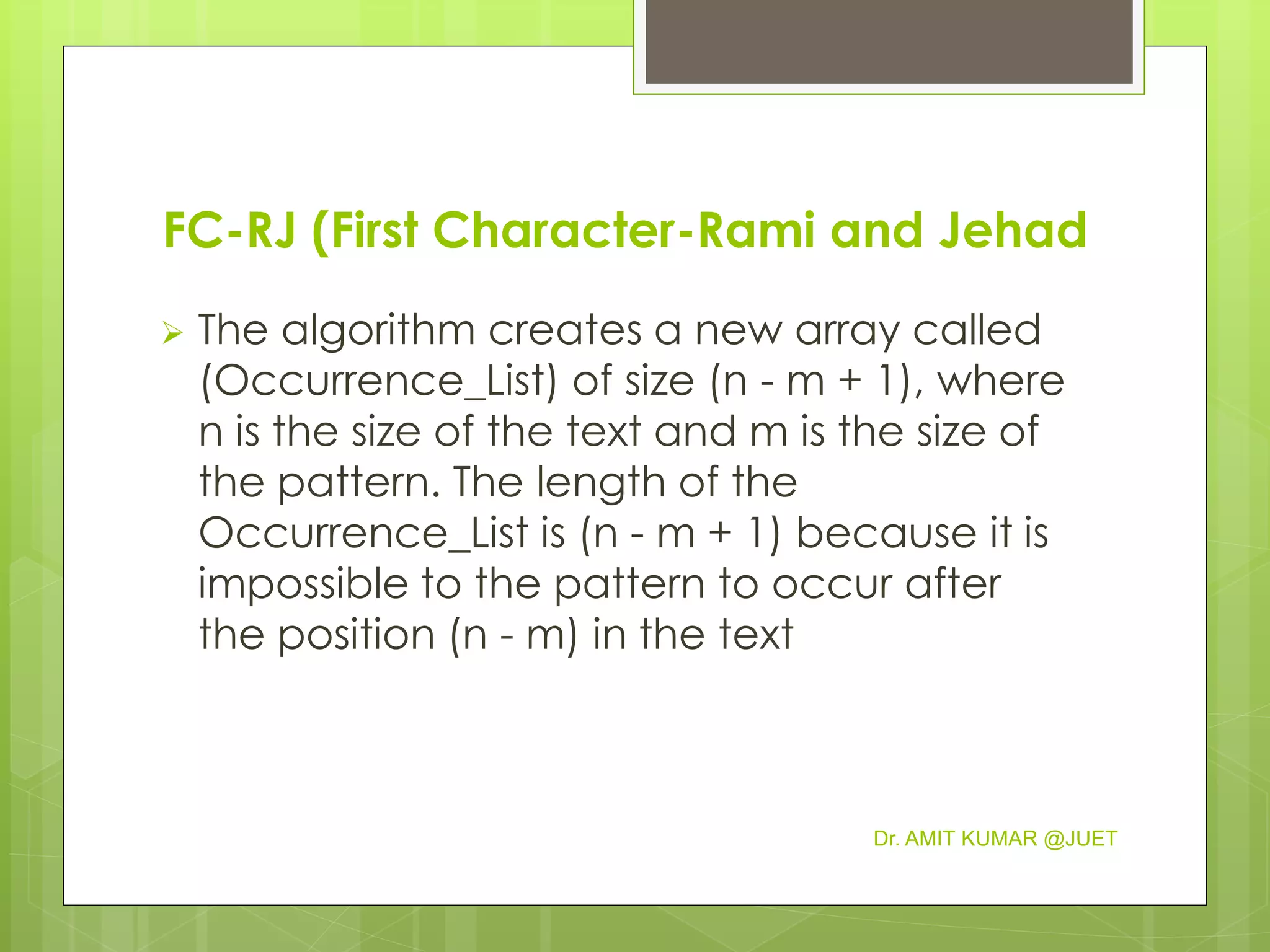 FC-RJ (First Character-Rami and Jehad
 The algorithm creates a new array called
(Occurrence_List) of size (n - m + 1), where
n is the size of the text and m is the size of
the pattern. The length of the
Occurrence_List is (n - m + 1) because it is
impossible to the pattern to occur after
the position (n - m) in the text
Dr. AMIT KUMAR @JUET
 